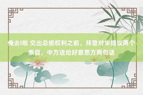 俺去l啦 交出总统权利之前，拜登对华提议两个条目，中方送给好意思方两句话