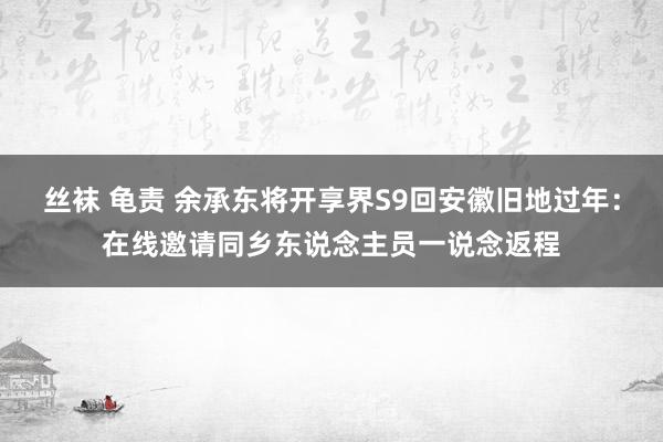 丝袜 龟责 余承东将开享界S9回安徽旧地过年：在线邀请同乡东说念主员一说念返程