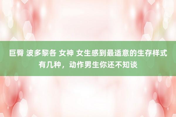 巨臀 波多黎各 女神 女生感到最适意的生存样式有几种，动作男生你还不知谈