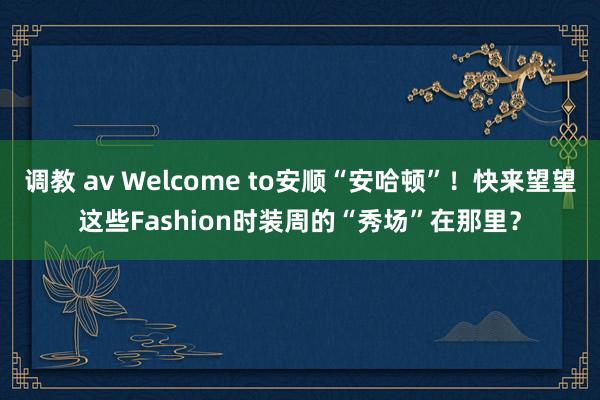 调教 av Welcome to安顺“安哈顿”！快来望望这些Fashion时装周的“秀场”在那里？