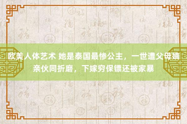 欧美人体艺术 她是泰国最惨公主，一世遭父母嫡亲伙同折磨，下嫁穷保镖还被家暴