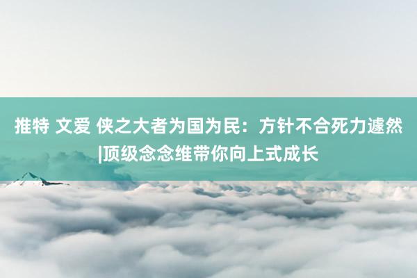 推特 文爱 侠之大者为国为民：方针不合死力遽然|顶级念念维带你向上式成长