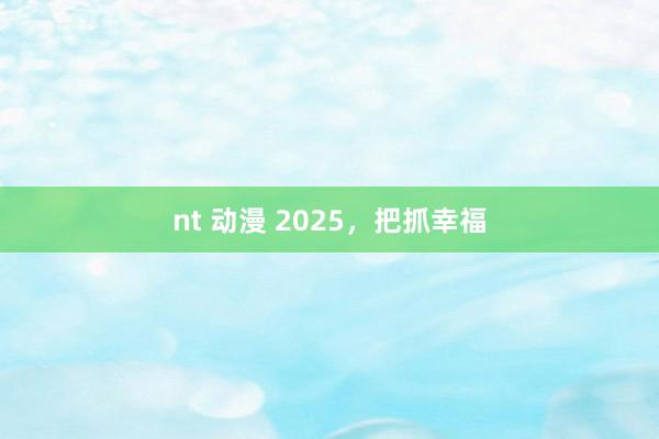 nt 动漫 2025，把抓幸福