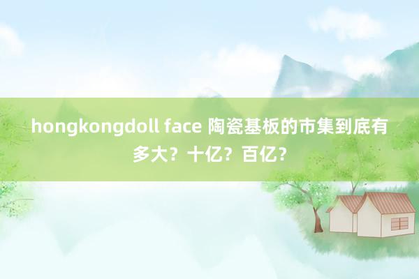 hongkongdoll face 陶瓷基板的市集到底有多大？十亿？百亿？