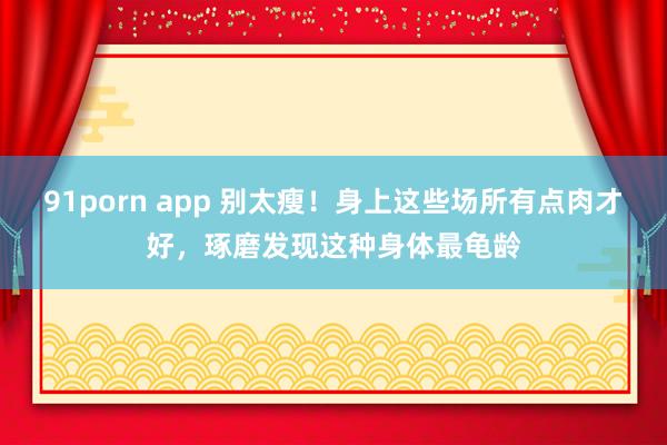 91porn app 别太瘦！身上这些场所有点肉才好，琢磨发现这种身体最龟龄