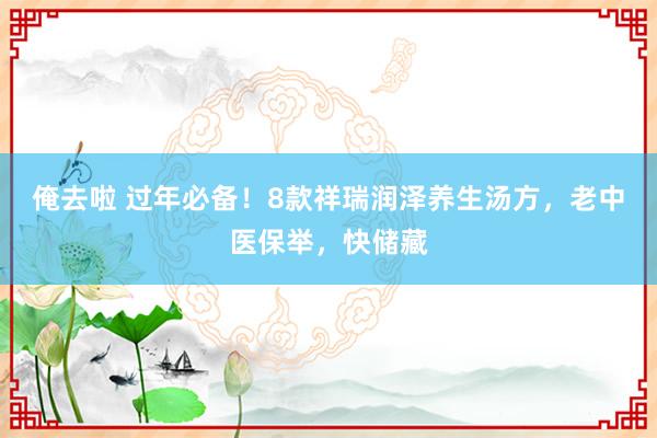 俺去啦 过年必备！8款祥瑞润泽养生汤方，老中医保举，快储藏