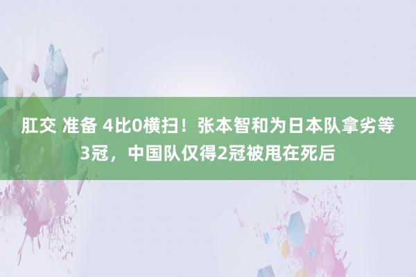 肛交 准备 4比0横扫！张本智和为日本队拿劣等3冠，中国队仅得2冠被甩在死后