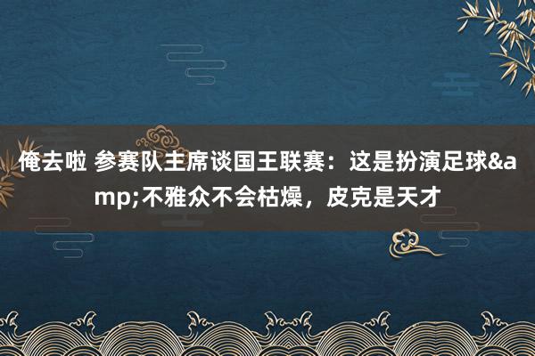 俺去啦 参赛队主席谈国王联赛：这是扮演足球&不雅众不会枯燥，皮克是天才