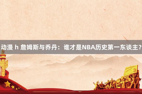 动漫 h 詹姆斯与乔丹：谁才是NBA历史第一东谈主？