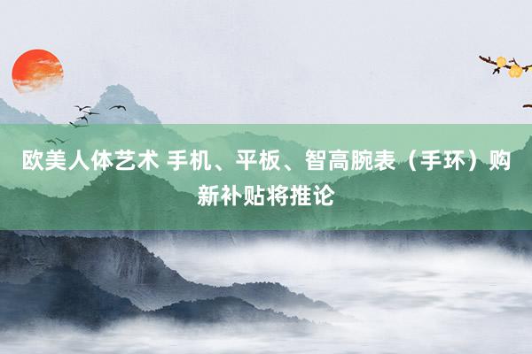 欧美人体艺术 手机、平板、智高腕表（手环）购新补贴将推论