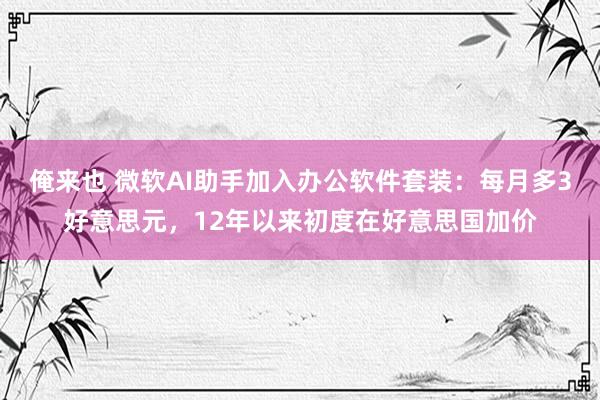 俺来也 微软AI助手加入办公软件套装：每月多3好意思元，12年以来初度在好意思国加价