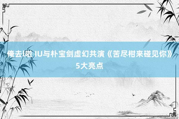 俺去l啦 IU与朴宝剑虚幻共演《苦尽柑来碰见你》5大亮点